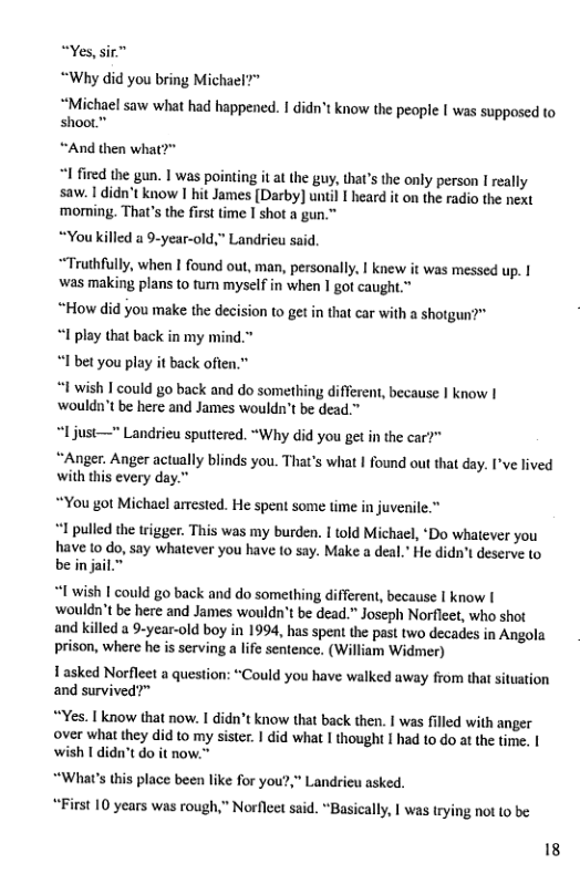 Yes, sir™ “Why did you bring Michael?”  “Michael saw what had happened. | didn’t know the people I was supposed to shoot.™  “And then what?"  I fired the gun. I was pointing it at the guy, that’s the only person I really saw. 1 didn’t know 1 hit James [Darby] until I heard it on the radio the next ‘morming. That’s the first time I shot a gun.”  “You killed a 9-year-old," Landrieu said.  “Truthfully, when I found out, man, personally, I knew it was messed up. I was making plans to tum myself in when 1 got caught.*  “How did you make the decision to get in that car with a shotgun?" “I play that back in my mind.” “1 bet you play it back ofien.”  “1 wish I could go back and do something different, because | know | ‘wouldn’t be here and James wouldn’t be dead.™  “1just—" Landrieu sputtered. “Why did you get in the car?"  “Anger. Anger actually blinds you. That’s what | found out that day. I’ve lived with this every day.”  “You got Michacl arrested. He spent some time in juvenile.”  *1 pulled the trigger. This was my burden. I told Michael, ‘Do whatever you have to do, say whatever you have to say. Make a deal.” He didn’t deserve to be in jai  “1 wish | could go back and do something different, because I know | ‘wouldn’t be here and James wouldn’t be dead.” Joseph Norfleet, who shot and killed a 9-year-old boy in 1994, has spent the past two decades in Angola prison, where he is serving a life sentence. (William Widmer)  Tasked Norfleet a question: “Could you have walked away from that situation and survived?”  “Yes. | know that now. I didn’t know that back then. I was filled with anger over what they did to my sister. | did what I thought I had to do at the time. | wish 1 didn’t do it now."  “What’s this place been like for you?,” Landrieu asked. “First 10 years was rough,” Norfleet said. “Basically, | was trying not to be  18 